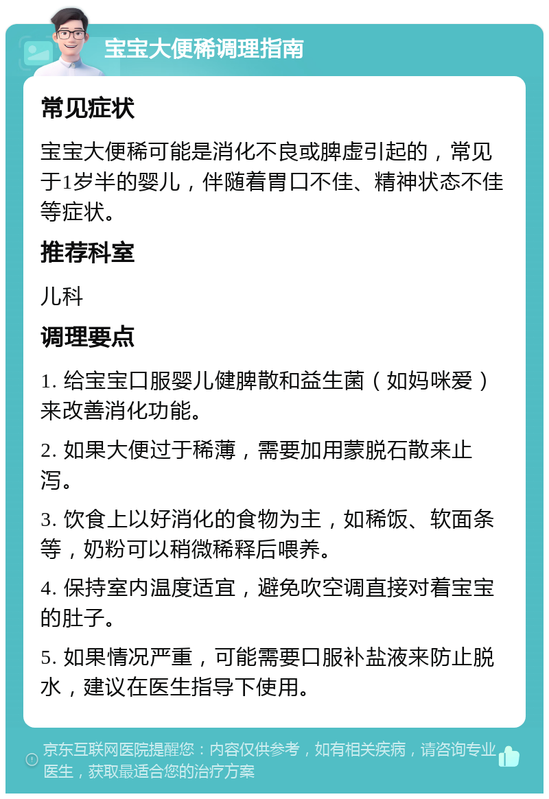 宝宝大便稀调理指南 常见症状 宝宝大便稀可能是消化不良或脾虚引起的，常见于1岁半的婴儿，伴随着胃口不佳、精神状态不佳等症状。 推荐科室 儿科 调理要点 1. 给宝宝口服婴儿健脾散和益生菌（如妈咪爱）来改善消化功能。 2. 如果大便过于稀薄，需要加用蒙脱石散来止泻。 3. 饮食上以好消化的食物为主，如稀饭、软面条等，奶粉可以稍微稀释后喂养。 4. 保持室内温度适宜，避免吹空调直接对着宝宝的肚子。 5. 如果情况严重，可能需要口服补盐液来防止脱水，建议在医生指导下使用。