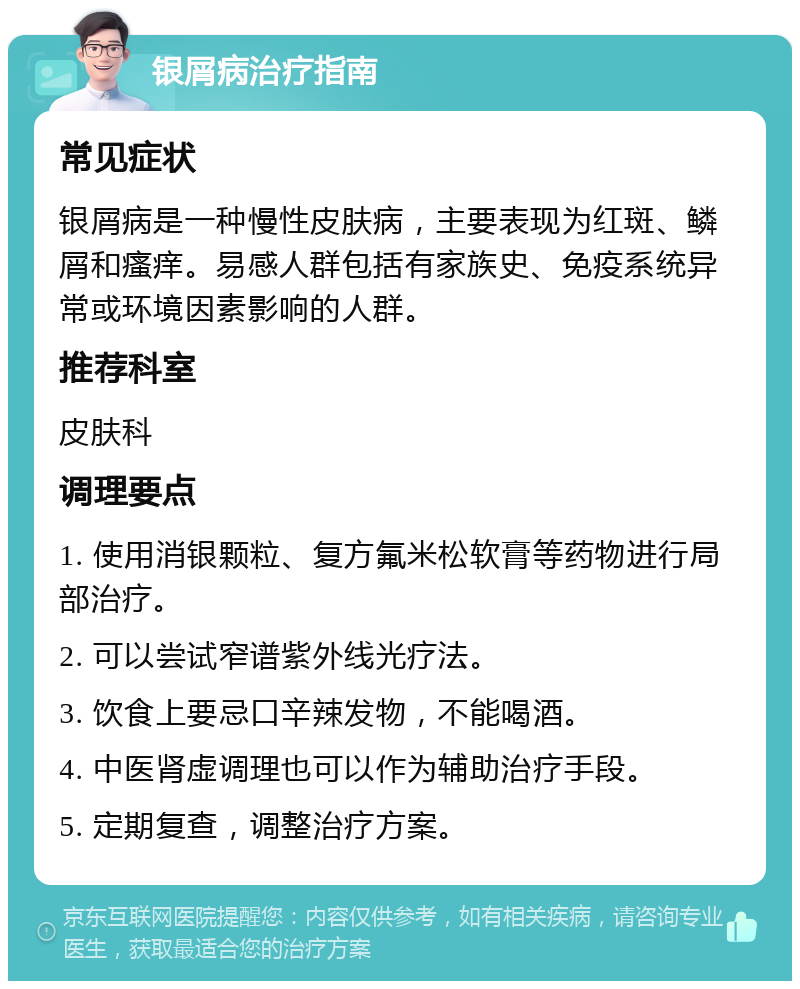 银屑病治疗指南 常见症状 银屑病是一种慢性皮肤病，主要表现为红斑、鳞屑和瘙痒。易感人群包括有家族史、免疫系统异常或环境因素影响的人群。 推荐科室 皮肤科 调理要点 1. 使用消银颗粒、复方氟米松软膏等药物进行局部治疗。 2. 可以尝试窄谱紫外线光疗法。 3. 饮食上要忌口辛辣发物，不能喝酒。 4. 中医肾虚调理也可以作为辅助治疗手段。 5. 定期复查，调整治疗方案。