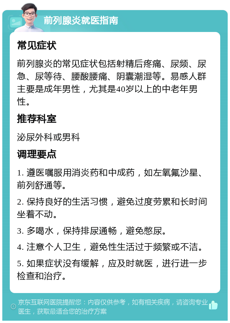 前列腺炎就医指南 常见症状 前列腺炎的常见症状包括射精后疼痛、尿频、尿急、尿等待、腰酸腰痛、阴囊潮湿等。易感人群主要是成年男性，尤其是40岁以上的中老年男性。 推荐科室 泌尿外科或男科 调理要点 1. 遵医嘱服用消炎药和中成药，如左氧氟沙星、前列舒通等。 2. 保持良好的生活习惯，避免过度劳累和长时间坐着不动。 3. 多喝水，保持排尿通畅，避免憋尿。 4. 注意个人卫生，避免性生活过于频繁或不洁。 5. 如果症状没有缓解，应及时就医，进行进一步检查和治疗。