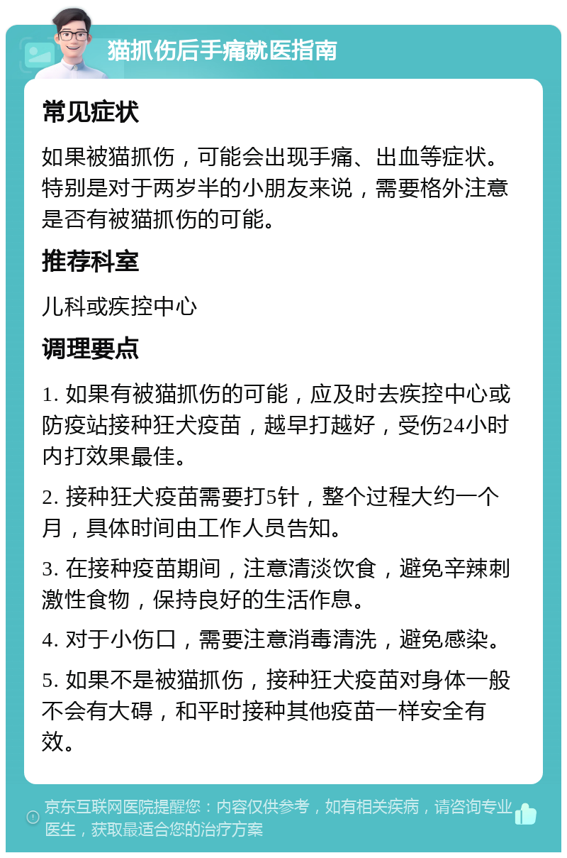 猫抓伤后手痛就医指南 常见症状 如果被猫抓伤，可能会出现手痛、出血等症状。特别是对于两岁半的小朋友来说，需要格外注意是否有被猫抓伤的可能。 推荐科室 儿科或疾控中心 调理要点 1. 如果有被猫抓伤的可能，应及时去疾控中心或防疫站接种狂犬疫苗，越早打越好，受伤24小时内打效果最佳。 2. 接种狂犬疫苗需要打5针，整个过程大约一个月，具体时间由工作人员告知。 3. 在接种疫苗期间，注意清淡饮食，避免辛辣刺激性食物，保持良好的生活作息。 4. 对于小伤口，需要注意消毒清洗，避免感染。 5. 如果不是被猫抓伤，接种狂犬疫苗对身体一般不会有大碍，和平时接种其他疫苗一样安全有效。