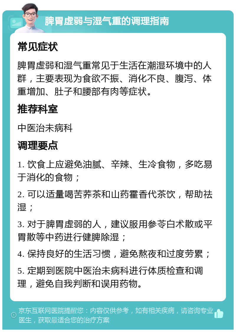 脾胃虚弱与湿气重的调理指南 常见症状 脾胃虚弱和湿气重常见于生活在潮湿环境中的人群，主要表现为食欲不振、消化不良、腹泻、体重增加、肚子和腰部有肉等症状。 推荐科室 中医治未病科 调理要点 1. 饮食上应避免油腻、辛辣、生冷食物，多吃易于消化的食物； 2. 可以适量喝苦荞茶和山药霍香代茶饮，帮助祛湿； 3. 对于脾胃虚弱的人，建议服用参苓白术散或平胃散等中药进行健脾除湿； 4. 保持良好的生活习惯，避免熬夜和过度劳累； 5. 定期到医院中医治未病科进行体质检查和调理，避免自我判断和误用药物。