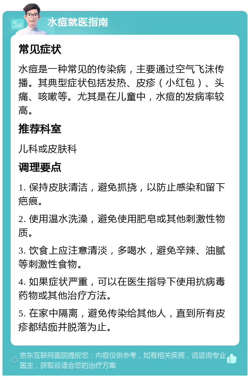 水痘就医指南 常见症状 水痘是一种常见的传染病，主要通过空气飞沫传播。其典型症状包括发热、皮疹（小红包）、头痛、咳嗽等。尤其是在儿童中，水痘的发病率较高。 推荐科室 儿科或皮肤科 调理要点 1. 保持皮肤清洁，避免抓挠，以防止感染和留下疤痕。 2. 使用温水洗澡，避免使用肥皂或其他刺激性物质。 3. 饮食上应注意清淡，多喝水，避免辛辣、油腻等刺激性食物。 4. 如果症状严重，可以在医生指导下使用抗病毒药物或其他治疗方法。 5. 在家中隔离，避免传染给其他人，直到所有皮疹都结痂并脱落为止。