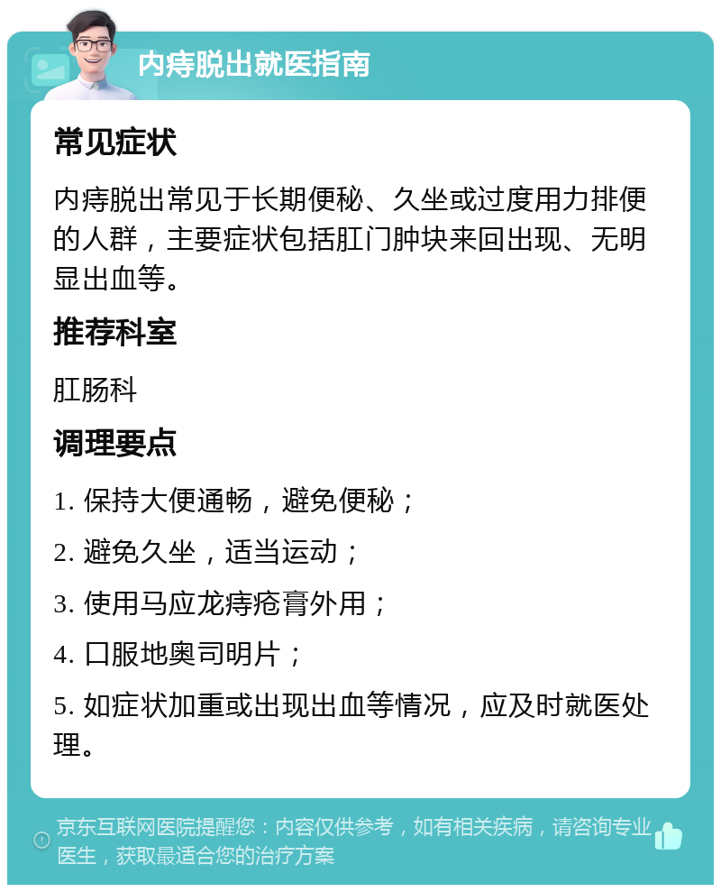 内痔脱出就医指南 常见症状 内痔脱出常见于长期便秘、久坐或过度用力排便的人群，主要症状包括肛门肿块来回出现、无明显出血等。 推荐科室 肛肠科 调理要点 1. 保持大便通畅，避免便秘； 2. 避免久坐，适当运动； 3. 使用马应龙痔疮膏外用； 4. 口服地奥司明片； 5. 如症状加重或出现出血等情况，应及时就医处理。