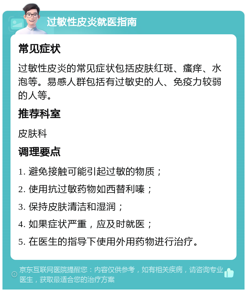 过敏性皮炎就医指南 常见症状 过敏性皮炎的常见症状包括皮肤红斑、瘙痒、水泡等。易感人群包括有过敏史的人、免疫力较弱的人等。 推荐科室 皮肤科 调理要点 1. 避免接触可能引起过敏的物质； 2. 使用抗过敏药物如西替利嗪； 3. 保持皮肤清洁和湿润； 4. 如果症状严重，应及时就医； 5. 在医生的指导下使用外用药物进行治疗。