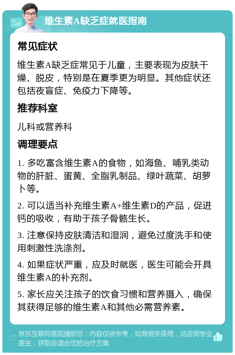 维生素A缺乏症就医指南 常见症状 维生素A缺乏症常见于儿童，主要表现为皮肤干燥、脱皮，特别是在夏季更为明显。其他症状还包括夜盲症、免疫力下降等。 推荐科室 儿科或营养科 调理要点 1. 多吃富含维生素A的食物，如海鱼、哺乳类动物的肝脏、蛋黄、全脂乳制品、绿叶蔬菜、胡萝卜等。 2. 可以适当补充维生素A+维生素D的产品，促进钙的吸收，有助于孩子骨骼生长。 3. 注意保持皮肤清洁和湿润，避免过度洗手和使用刺激性洗涤剂。 4. 如果症状严重，应及时就医，医生可能会开具维生素A的补充剂。 5. 家长应关注孩子的饮食习惯和营养摄入，确保其获得足够的维生素A和其他必需营养素。