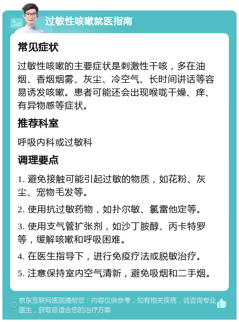 过敏性咳嗽就医指南 常见症状 过敏性咳嗽的主要症状是刺激性干咳，多在油烟、香烟烟雾、灰尘、冷空气、长时间讲话等容易诱发咳嗽。患者可能还会出现喉咙干燥、痒、有异物感等症状。 推荐科室 呼吸内科或过敏科 调理要点 1. 避免接触可能引起过敏的物质，如花粉、灰尘、宠物毛发等。 2. 使用抗过敏药物，如扑尔敏、氯雷他定等。 3. 使用支气管扩张剂，如沙丁胺醇、丙卡特罗等，缓解咳嗽和呼吸困难。 4. 在医生指导下，进行免疫疗法或脱敏治疗。 5. 注意保持室内空气清新，避免吸烟和二手烟。