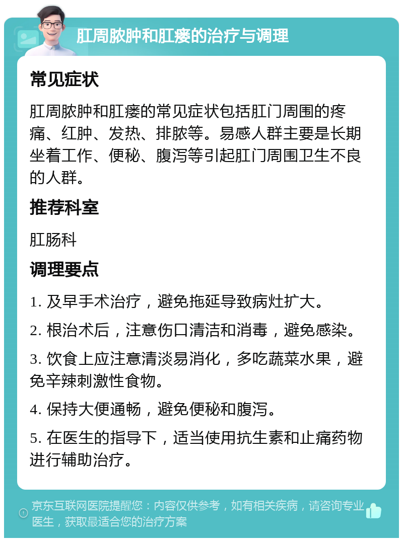 肛周脓肿和肛瘘的治疗与调理 常见症状 肛周脓肿和肛瘘的常见症状包括肛门周围的疼痛、红肿、发热、排脓等。易感人群主要是长期坐着工作、便秘、腹泻等引起肛门周围卫生不良的人群。 推荐科室 肛肠科 调理要点 1. 及早手术治疗，避免拖延导致病灶扩大。 2. 根治术后，注意伤口清洁和消毒，避免感染。 3. 饮食上应注意清淡易消化，多吃蔬菜水果，避免辛辣刺激性食物。 4. 保持大便通畅，避免便秘和腹泻。 5. 在医生的指导下，适当使用抗生素和止痛药物进行辅助治疗。