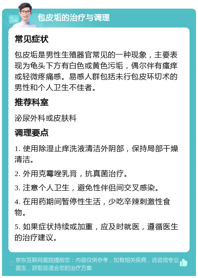 包皮垢的治疗与调理 常见症状 包皮垢是男性生殖器官常见的一种现象，主要表现为龟头下方有白色或黄色污垢，偶尔伴有瘙痒或轻微疼痛感。易感人群包括未行包皮环切术的男性和个人卫生不佳者。 推荐科室 泌尿外科或皮肤科 调理要点 1. 使用除湿止痒洗液清洁外阴部，保持局部干燥清洁。 2. 外用克霉唑乳膏，抗真菌治疗。 3. 注意个人卫生，避免性伴侣间交叉感染。 4. 在用药期间暂停性生活，少吃辛辣刺激性食物。 5. 如果症状持续或加重，应及时就医，遵循医生的治疗建议。