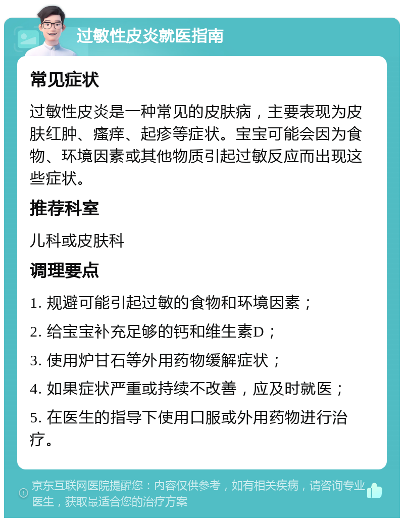 过敏性皮炎就医指南 常见症状 过敏性皮炎是一种常见的皮肤病，主要表现为皮肤红肿、瘙痒、起疹等症状。宝宝可能会因为食物、环境因素或其他物质引起过敏反应而出现这些症状。 推荐科室 儿科或皮肤科 调理要点 1. 规避可能引起过敏的食物和环境因素； 2. 给宝宝补充足够的钙和维生素D； 3. 使用炉甘石等外用药物缓解症状； 4. 如果症状严重或持续不改善，应及时就医； 5. 在医生的指导下使用口服或外用药物进行治疗。