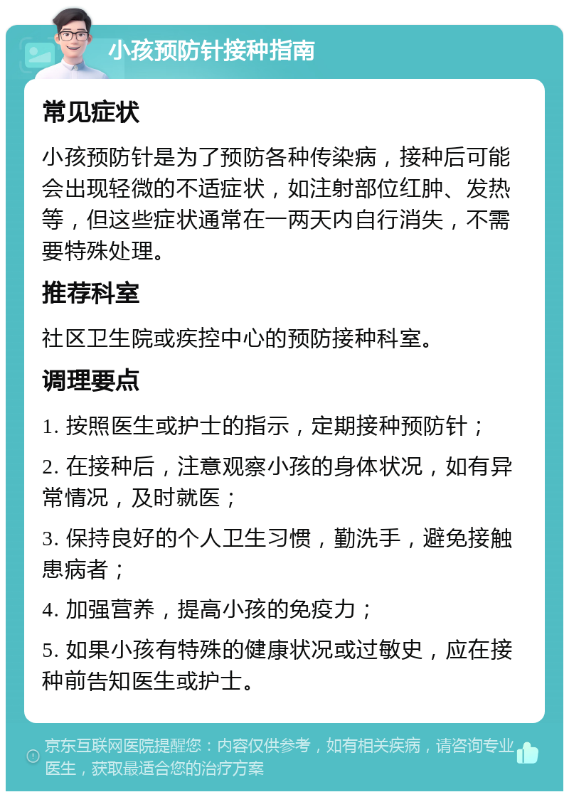 小孩预防针接种指南 常见症状 小孩预防针是为了预防各种传染病，接种后可能会出现轻微的不适症状，如注射部位红肿、发热等，但这些症状通常在一两天内自行消失，不需要特殊处理。 推荐科室 社区卫生院或疾控中心的预防接种科室。 调理要点 1. 按照医生或护士的指示，定期接种预防针； 2. 在接种后，注意观察小孩的身体状况，如有异常情况，及时就医； 3. 保持良好的个人卫生习惯，勤洗手，避免接触患病者； 4. 加强营养，提高小孩的免疫力； 5. 如果小孩有特殊的健康状况或过敏史，应在接种前告知医生或护士。