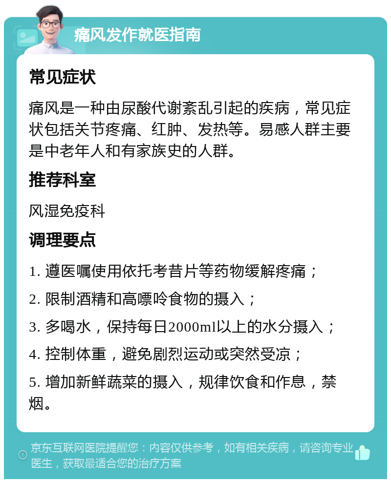 痛风发作就医指南 常见症状 痛风是一种由尿酸代谢紊乱引起的疾病，常见症状包括关节疼痛、红肿、发热等。易感人群主要是中老年人和有家族史的人群。 推荐科室 风湿免疫科 调理要点 1. 遵医嘱使用依托考昔片等药物缓解疼痛； 2. 限制酒精和高嘌呤食物的摄入； 3. 多喝水，保持每日2000ml以上的水分摄入； 4. 控制体重，避免剧烈运动或突然受凉； 5. 增加新鲜蔬菜的摄入，规律饮食和作息，禁烟。