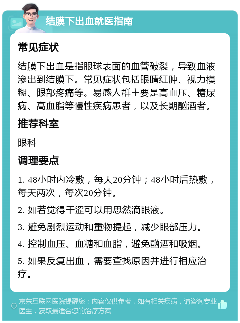 结膜下出血就医指南 常见症状 结膜下出血是指眼球表面的血管破裂，导致血液渗出到结膜下。常见症状包括眼睛红肿、视力模糊、眼部疼痛等。易感人群主要是高血压、糖尿病、高血脂等慢性疾病患者，以及长期酗酒者。 推荐科室 眼科 调理要点 1. 48小时内冷敷，每天20分钟；48小时后热敷，每天两次，每次20分钟。 2. 如若觉得干涩可以用思然滴眼液。 3. 避免剧烈运动和重物提起，减少眼部压力。 4. 控制血压、血糖和血脂，避免酗酒和吸烟。 5. 如果反复出血，需要查找原因并进行相应治疗。