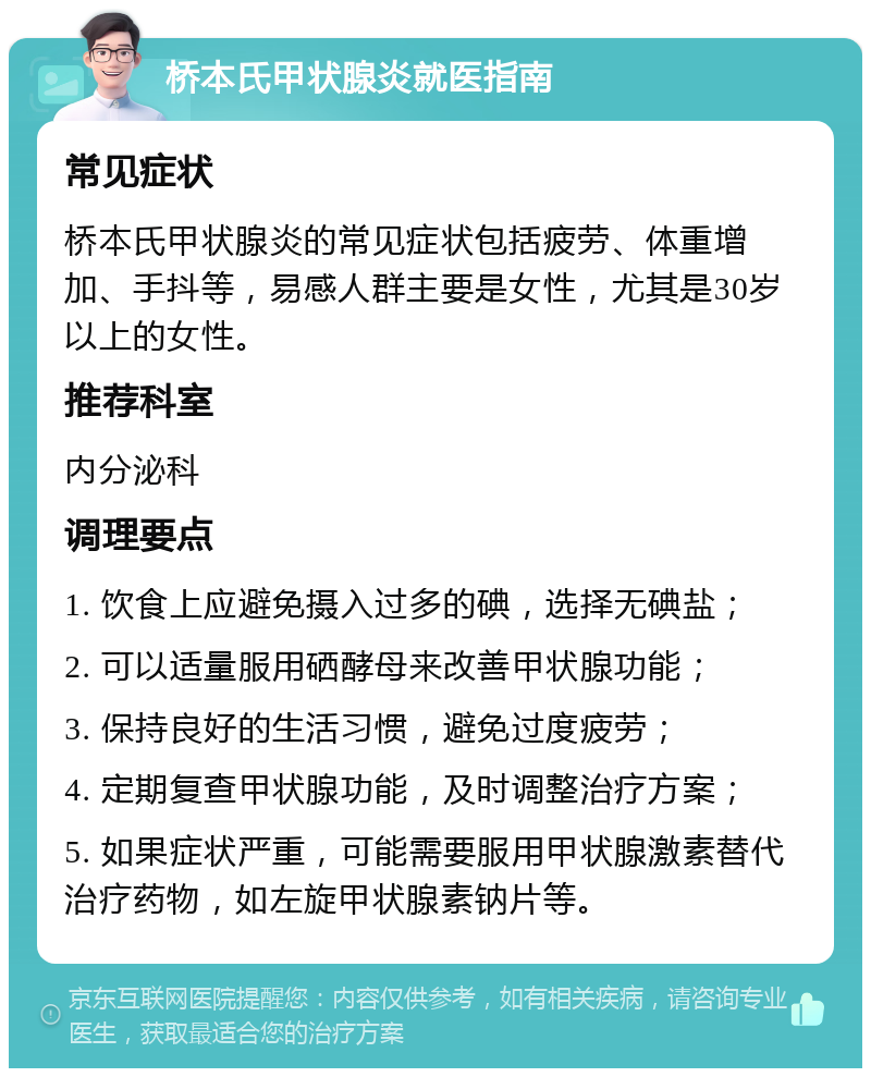 桥本氏甲状腺炎就医指南 常见症状 桥本氏甲状腺炎的常见症状包括疲劳、体重增加、手抖等，易感人群主要是女性，尤其是30岁以上的女性。 推荐科室 内分泌科 调理要点 1. 饮食上应避免摄入过多的碘，选择无碘盐； 2. 可以适量服用硒酵母来改善甲状腺功能； 3. 保持良好的生活习惯，避免过度疲劳； 4. 定期复查甲状腺功能，及时调整治疗方案； 5. 如果症状严重，可能需要服用甲状腺激素替代治疗药物，如左旋甲状腺素钠片等。