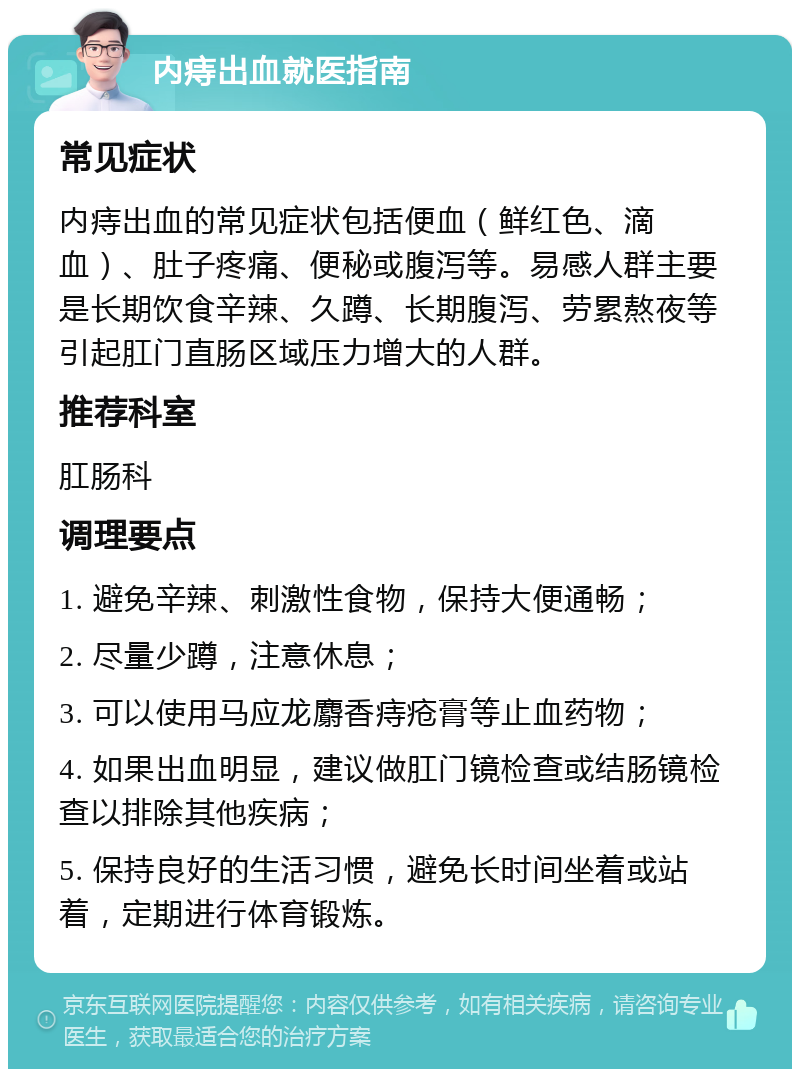 内痔出血就医指南 常见症状 内痔出血的常见症状包括便血（鲜红色、滴血）、肚子疼痛、便秘或腹泻等。易感人群主要是长期饮食辛辣、久蹲、长期腹泻、劳累熬夜等引起肛门直肠区域压力增大的人群。 推荐科室 肛肠科 调理要点 1. 避免辛辣、刺激性食物，保持大便通畅； 2. 尽量少蹲，注意休息； 3. 可以使用马应龙麝香痔疮膏等止血药物； 4. 如果出血明显，建议做肛门镜检查或结肠镜检查以排除其他疾病； 5. 保持良好的生活习惯，避免长时间坐着或站着，定期进行体育锻炼。