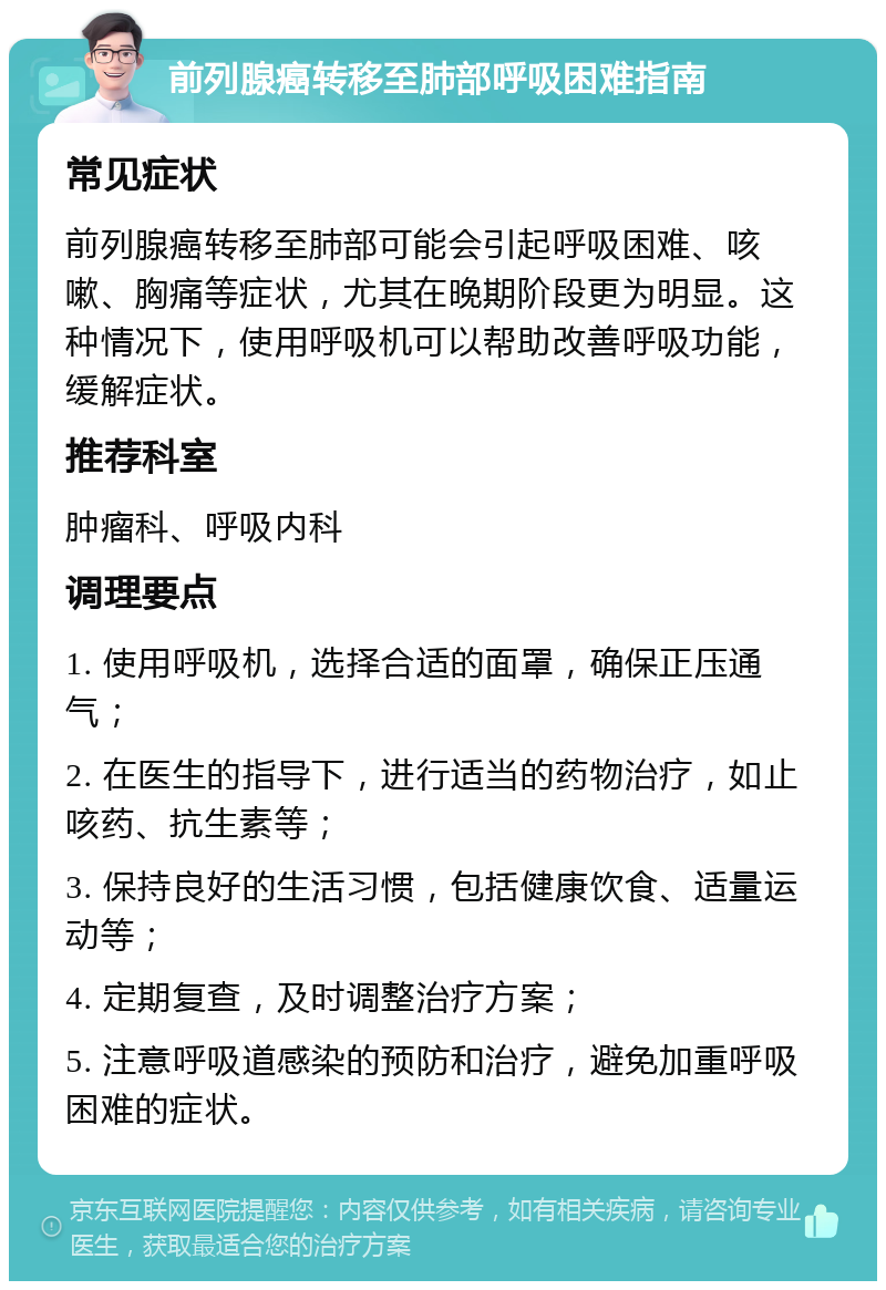 前列腺癌转移至肺部呼吸困难指南 常见症状 前列腺癌转移至肺部可能会引起呼吸困难、咳嗽、胸痛等症状，尤其在晚期阶段更为明显。这种情况下，使用呼吸机可以帮助改善呼吸功能，缓解症状。 推荐科室 肿瘤科、呼吸内科 调理要点 1. 使用呼吸机，选择合适的面罩，确保正压通气； 2. 在医生的指导下，进行适当的药物治疗，如止咳药、抗生素等； 3. 保持良好的生活习惯，包括健康饮食、适量运动等； 4. 定期复查，及时调整治疗方案； 5. 注意呼吸道感染的预防和治疗，避免加重呼吸困难的症状。