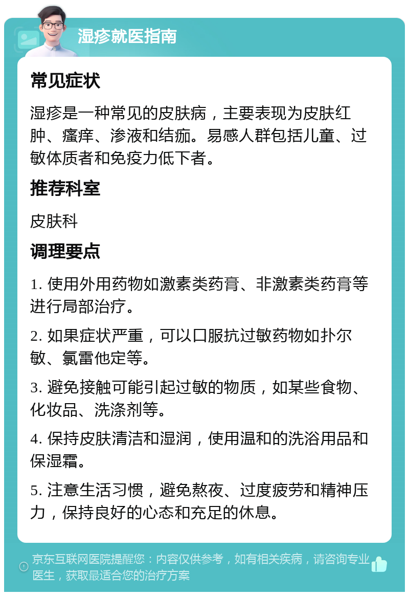 湿疹就医指南 常见症状 湿疹是一种常见的皮肤病，主要表现为皮肤红肿、瘙痒、渗液和结痂。易感人群包括儿童、过敏体质者和免疫力低下者。 推荐科室 皮肤科 调理要点 1. 使用外用药物如激素类药膏、非激素类药膏等进行局部治疗。 2. 如果症状严重，可以口服抗过敏药物如扑尔敏、氯雷他定等。 3. 避免接触可能引起过敏的物质，如某些食物、化妆品、洗涤剂等。 4. 保持皮肤清洁和湿润，使用温和的洗浴用品和保湿霜。 5. 注意生活习惯，避免熬夜、过度疲劳和精神压力，保持良好的心态和充足的休息。