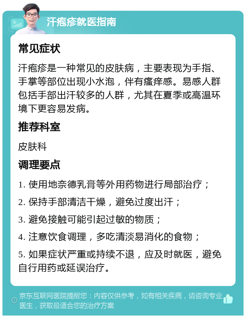 汗疱疹就医指南 常见症状 汗疱疹是一种常见的皮肤病，主要表现为手指、手掌等部位出现小水泡，伴有瘙痒感。易感人群包括手部出汗较多的人群，尤其在夏季或高温环境下更容易发病。 推荐科室 皮肤科 调理要点 1. 使用地奈德乳膏等外用药物进行局部治疗； 2. 保持手部清洁干燥，避免过度出汗； 3. 避免接触可能引起过敏的物质； 4. 注意饮食调理，多吃清淡易消化的食物； 5. 如果症状严重或持续不退，应及时就医，避免自行用药或延误治疗。