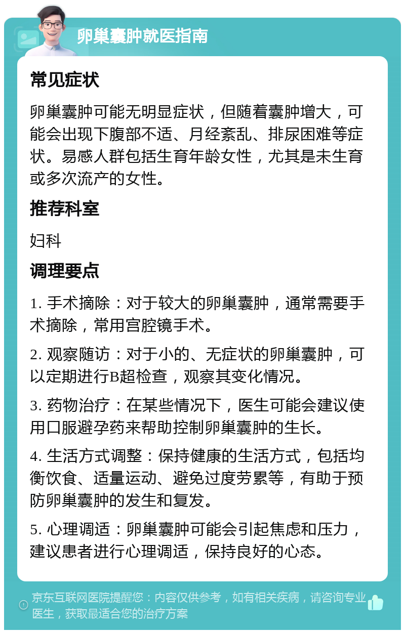 卵巢囊肿就医指南 常见症状 卵巢囊肿可能无明显症状，但随着囊肿增大，可能会出现下腹部不适、月经紊乱、排尿困难等症状。易感人群包括生育年龄女性，尤其是未生育或多次流产的女性。 推荐科室 妇科 调理要点 1. 手术摘除：对于较大的卵巢囊肿，通常需要手术摘除，常用宫腔镜手术。 2. 观察随访：对于小的、无症状的卵巢囊肿，可以定期进行B超检查，观察其变化情况。 3. 药物治疗：在某些情况下，医生可能会建议使用口服避孕药来帮助控制卵巢囊肿的生长。 4. 生活方式调整：保持健康的生活方式，包括均衡饮食、适量运动、避免过度劳累等，有助于预防卵巢囊肿的发生和复发。 5. 心理调适：卵巢囊肿可能会引起焦虑和压力，建议患者进行心理调适，保持良好的心态。