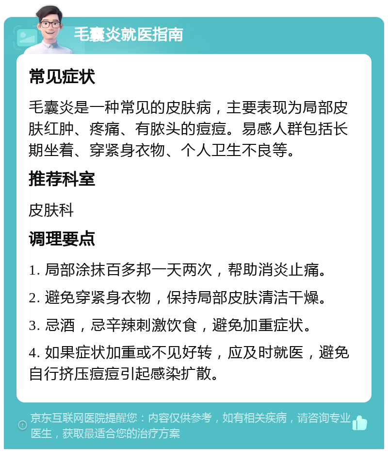 毛囊炎就医指南 常见症状 毛囊炎是一种常见的皮肤病，主要表现为局部皮肤红肿、疼痛、有脓头的痘痘。易感人群包括长期坐着、穿紧身衣物、个人卫生不良等。 推荐科室 皮肤科 调理要点 1. 局部涂抹百多邦一天两次，帮助消炎止痛。 2. 避免穿紧身衣物，保持局部皮肤清洁干燥。 3. 忌酒，忌辛辣刺激饮食，避免加重症状。 4. 如果症状加重或不见好转，应及时就医，避免自行挤压痘痘引起感染扩散。