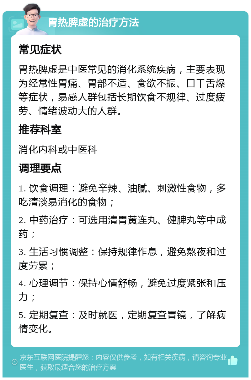 胃热脾虚的治疗方法 常见症状 胃热脾虚是中医常见的消化系统疾病，主要表现为经常性胃痛、胃部不适、食欲不振、口干舌燥等症状，易感人群包括长期饮食不规律、过度疲劳、情绪波动大的人群。 推荐科室 消化内科或中医科 调理要点 1. 饮食调理：避免辛辣、油腻、刺激性食物，多吃清淡易消化的食物； 2. 中药治疗：可选用清胃黄连丸、健脾丸等中成药； 3. 生活习惯调整：保持规律作息，避免熬夜和过度劳累； 4. 心理调节：保持心情舒畅，避免过度紧张和压力； 5. 定期复查：及时就医，定期复查胃镜，了解病情变化。