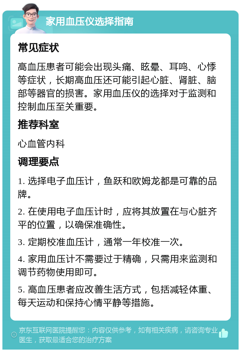 家用血压仪选择指南 常见症状 高血压患者可能会出现头痛、眩晕、耳鸣、心悸等症状，长期高血压还可能引起心脏、肾脏、脑部等器官的损害。家用血压仪的选择对于监测和控制血压至关重要。 推荐科室 心血管内科 调理要点 1. 选择电子血压计，鱼跃和欧姆龙都是可靠的品牌。 2. 在使用电子血压计时，应将其放置在与心脏齐平的位置，以确保准确性。 3. 定期校准血压计，通常一年校准一次。 4. 家用血压计不需要过于精确，只需用来监测和调节药物使用即可。 5. 高血压患者应改善生活方式，包括减轻体重、每天运动和保持心情平静等措施。