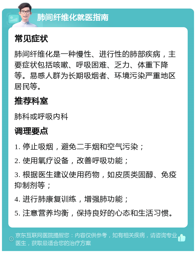 肺间纤维化就医指南 常见症状 肺间纤维化是一种慢性、进行性的肺部疾病，主要症状包括咳嗽、呼吸困难、乏力、体重下降等。易感人群为长期吸烟者、环境污染严重地区居民等。 推荐科室 肺科或呼吸内科 调理要点 1. 停止吸烟，避免二手烟和空气污染； 2. 使用氧疗设备，改善呼吸功能； 3. 根据医生建议使用药物，如皮质类固醇、免疫抑制剂等； 4. 进行肺康复训练，增强肺功能； 5. 注意营养均衡，保持良好的心态和生活习惯。