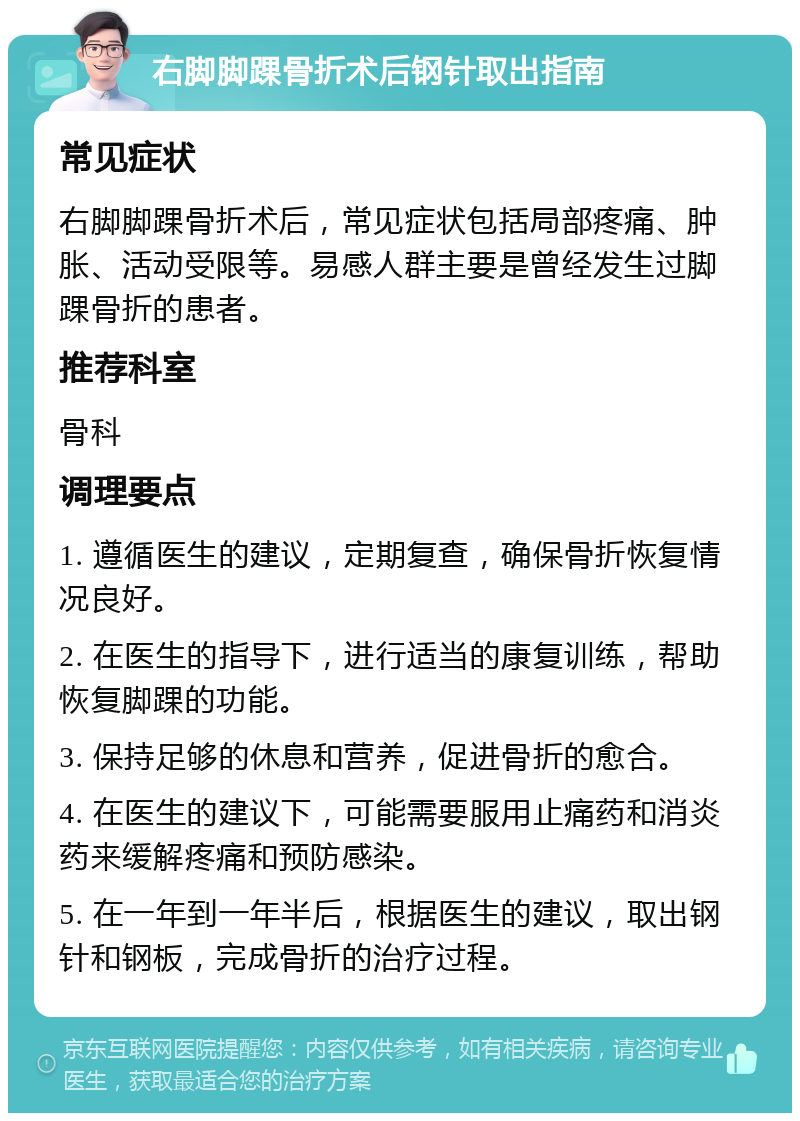 右脚脚踝骨折术后钢针取出指南 常见症状 右脚脚踝骨折术后，常见症状包括局部疼痛、肿胀、活动受限等。易感人群主要是曾经发生过脚踝骨折的患者。 推荐科室 骨科 调理要点 1. 遵循医生的建议，定期复查，确保骨折恢复情况良好。 2. 在医生的指导下，进行适当的康复训练，帮助恢复脚踝的功能。 3. 保持足够的休息和营养，促进骨折的愈合。 4. 在医生的建议下，可能需要服用止痛药和消炎药来缓解疼痛和预防感染。 5. 在一年到一年半后，根据医生的建议，取出钢针和钢板，完成骨折的治疗过程。