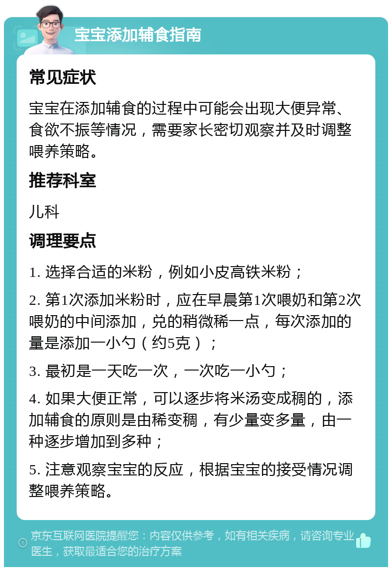 宝宝添加辅食指南 常见症状 宝宝在添加辅食的过程中可能会出现大便异常、食欲不振等情况，需要家长密切观察并及时调整喂养策略。 推荐科室 儿科 调理要点 1. 选择合适的米粉，例如小皮高铁米粉； 2. 第1次添加米粉时，应在早晨第1次喂奶和第2次喂奶的中间添加，兑的稍微稀一点，每次添加的量是添加一小勺（约5克）； 3. 最初是一天吃一次，一次吃一小勺； 4. 如果大便正常，可以逐步将米汤变成稠的，添加辅食的原则是由稀变稠，有少量变多量，由一种逐步增加到多种； 5. 注意观察宝宝的反应，根据宝宝的接受情况调整喂养策略。