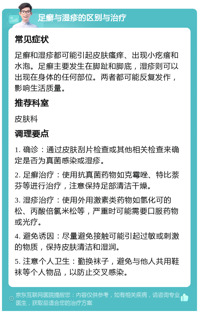 足癣与湿疹的区别与治疗 常见症状 足癣和湿疹都可能引起皮肤瘙痒、出现小疙瘩和水泡。足癣主要发生在脚趾和脚底，湿疹则可以出现在身体的任何部位。两者都可能反复发作，影响生活质量。 推荐科室 皮肤科 调理要点 1. 确诊：通过皮肤刮片检查或其他相关检查来确定是否为真菌感染或湿疹。 2. 足癣治疗：使用抗真菌药物如克霉唑、特比萘芬等进行治疗，注意保持足部清洁干燥。 3. 湿疹治疗：使用外用激素类药物如氢化可的松、丙酸倍氯米松等，严重时可能需要口服药物或光疗。 4. 避免诱因：尽量避免接触可能引起过敏或刺激的物质，保持皮肤清洁和湿润。 5. 注意个人卫生：勤换袜子，避免与他人共用鞋袜等个人物品，以防止交叉感染。