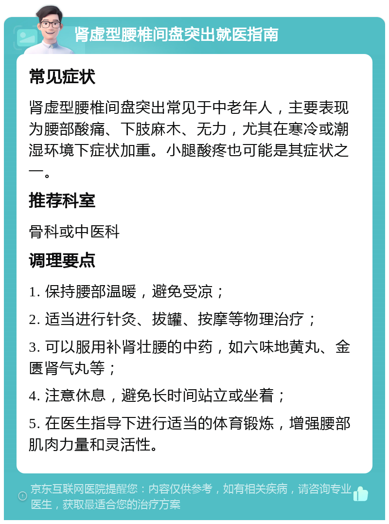 肾虚型腰椎间盘突出就医指南 常见症状 肾虚型腰椎间盘突出常见于中老年人，主要表现为腰部酸痛、下肢麻木、无力，尤其在寒冷或潮湿环境下症状加重。小腿酸疼也可能是其症状之一。 推荐科室 骨科或中医科 调理要点 1. 保持腰部温暖，避免受凉； 2. 适当进行针灸、拔罐、按摩等物理治疗； 3. 可以服用补肾壮腰的中药，如六味地黄丸、金匮肾气丸等； 4. 注意休息，避免长时间站立或坐着； 5. 在医生指导下进行适当的体育锻炼，增强腰部肌肉力量和灵活性。