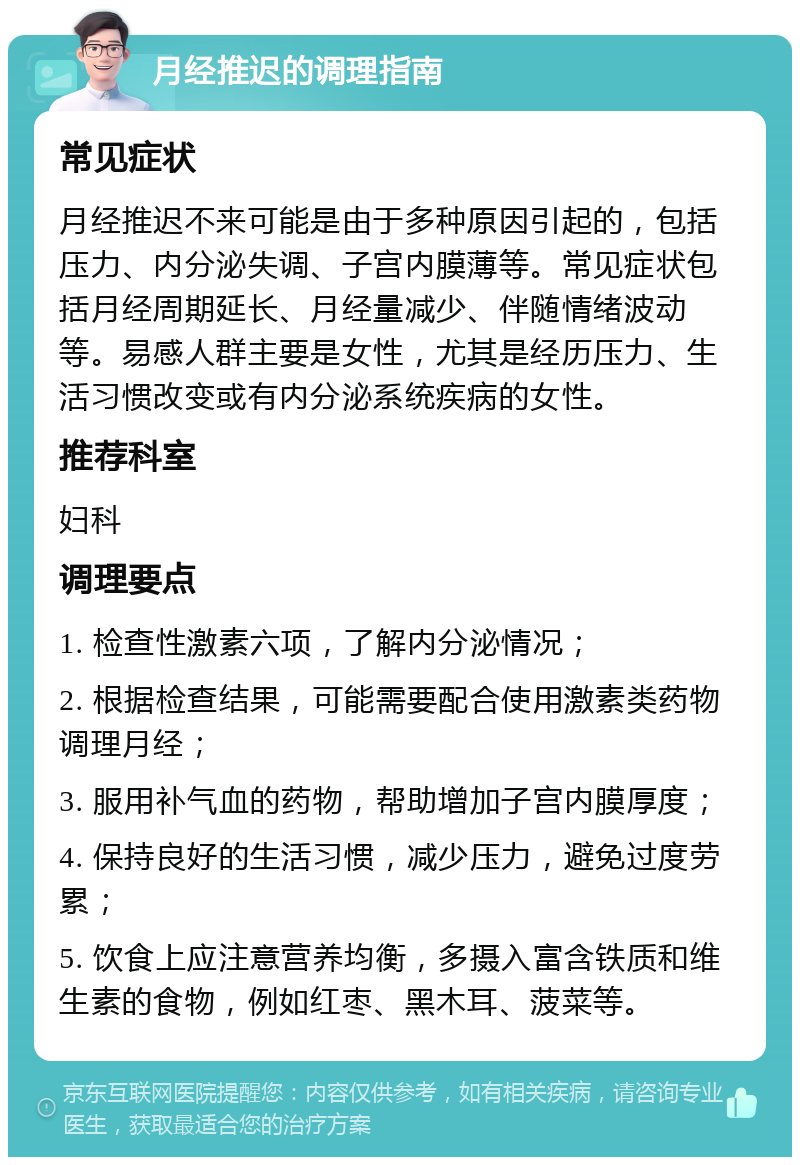 月经推迟的调理指南 常见症状 月经推迟不来可能是由于多种原因引起的，包括压力、内分泌失调、子宫内膜薄等。常见症状包括月经周期延长、月经量减少、伴随情绪波动等。易感人群主要是女性，尤其是经历压力、生活习惯改变或有内分泌系统疾病的女性。 推荐科室 妇科 调理要点 1. 检查性激素六项，了解内分泌情况； 2. 根据检查结果，可能需要配合使用激素类药物调理月经； 3. 服用补气血的药物，帮助增加子宫内膜厚度； 4. 保持良好的生活习惯，减少压力，避免过度劳累； 5. 饮食上应注意营养均衡，多摄入富含铁质和维生素的食物，例如红枣、黑木耳、菠菜等。