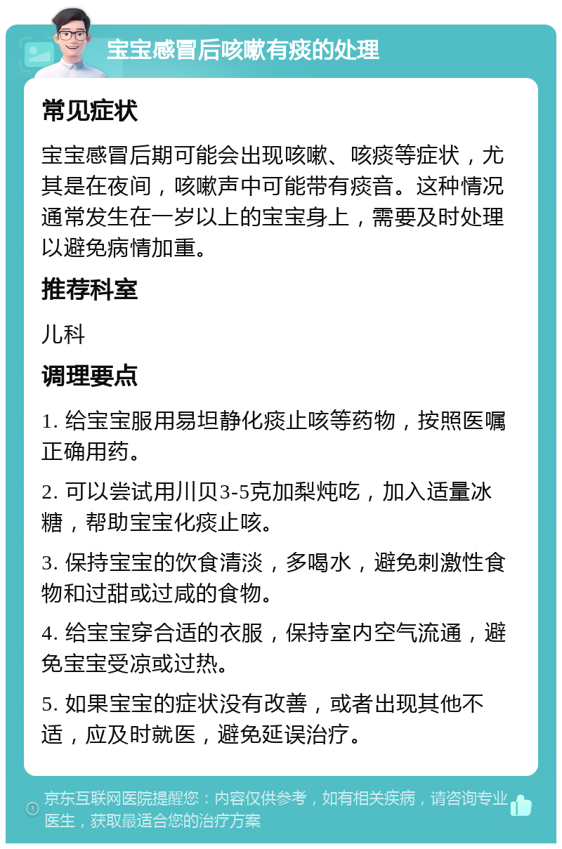 宝宝感冒后咳嗽有痰的处理 常见症状 宝宝感冒后期可能会出现咳嗽、咳痰等症状，尤其是在夜间，咳嗽声中可能带有痰音。这种情况通常发生在一岁以上的宝宝身上，需要及时处理以避免病情加重。 推荐科室 儿科 调理要点 1. 给宝宝服用易坦静化痰止咳等药物，按照医嘱正确用药。 2. 可以尝试用川贝3-5克加梨炖吃，加入适量冰糖，帮助宝宝化痰止咳。 3. 保持宝宝的饮食清淡，多喝水，避免刺激性食物和过甜或过咸的食物。 4. 给宝宝穿合适的衣服，保持室内空气流通，避免宝宝受凉或过热。 5. 如果宝宝的症状没有改善，或者出现其他不适，应及时就医，避免延误治疗。