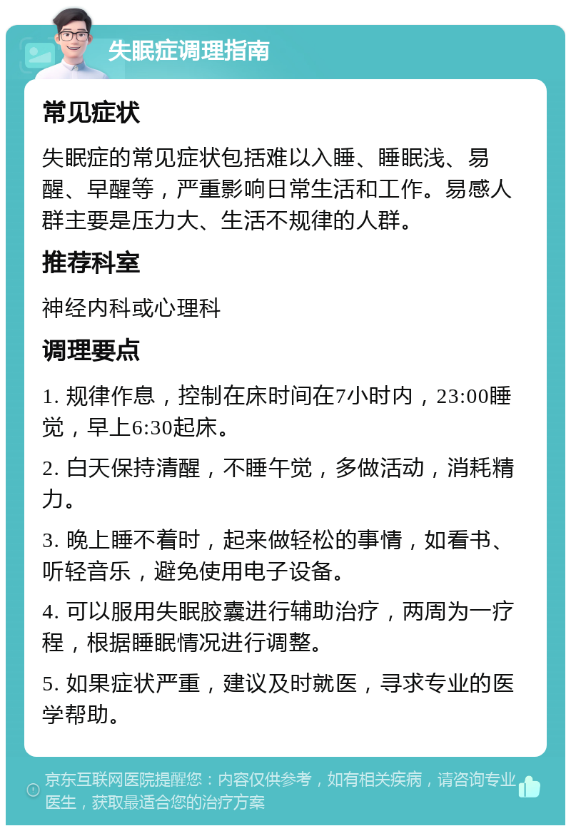 失眠症调理指南 常见症状 失眠症的常见症状包括难以入睡、睡眠浅、易醒、早醒等，严重影响日常生活和工作。易感人群主要是压力大、生活不规律的人群。 推荐科室 神经内科或心理科 调理要点 1. 规律作息，控制在床时间在7小时内，23:00睡觉，早上6:30起床。 2. 白天保持清醒，不睡午觉，多做活动，消耗精力。 3. 晚上睡不着时，起来做轻松的事情，如看书、听轻音乐，避免使用电子设备。 4. 可以服用失眠胶囊进行辅助治疗，两周为一疗程，根据睡眠情况进行调整。 5. 如果症状严重，建议及时就医，寻求专业的医学帮助。