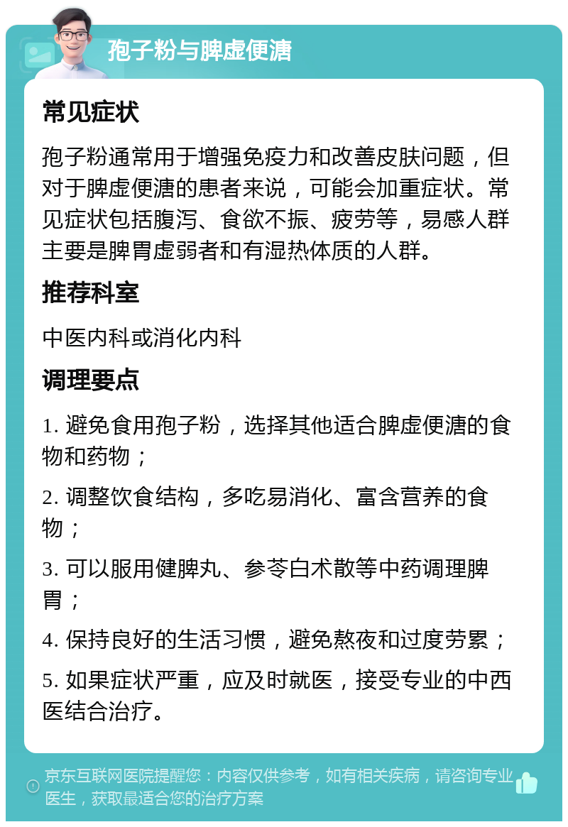 孢子粉与脾虚便溏 常见症状 孢子粉通常用于增强免疫力和改善皮肤问题，但对于脾虚便溏的患者来说，可能会加重症状。常见症状包括腹泻、食欲不振、疲劳等，易感人群主要是脾胃虚弱者和有湿热体质的人群。 推荐科室 中医内科或消化内科 调理要点 1. 避免食用孢子粉，选择其他适合脾虚便溏的食物和药物； 2. 调整饮食结构，多吃易消化、富含营养的食物； 3. 可以服用健脾丸、参苓白术散等中药调理脾胃； 4. 保持良好的生活习惯，避免熬夜和过度劳累； 5. 如果症状严重，应及时就医，接受专业的中西医结合治疗。