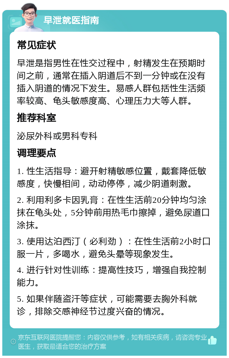 早泄就医指南 常见症状 早泄是指男性在性交过程中，射精发生在预期时间之前，通常在插入阴道后不到一分钟或在没有插入阴道的情况下发生。易感人群包括性生活频率较高、龟头敏感度高、心理压力大等人群。 推荐科室 泌尿外科或男科专科 调理要点 1. 性生活指导：避开射精敏感位置，戴套降低敏感度，快慢相间，动动停停，减少阴道刺激。 2. 利用利多卡因乳膏：在性生活前20分钟均匀涂抹在龟头处，5分钟前用热毛巾擦掉，避免尿道口涂抹。 3. 使用达泊西汀（必利劲）：在性生活前2小时口服一片，多喝水，避免头晕等现象发生。 4. 进行针对性训练：提高性技巧，增强自我控制能力。 5. 如果伴随盗汗等症状，可能需要去胸外科就诊，排除交感神经节过度兴奋的情况。