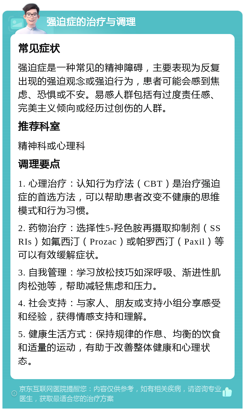 强迫症的治疗与调理 常见症状 强迫症是一种常见的精神障碍，主要表现为反复出现的强迫观念或强迫行为，患者可能会感到焦虑、恐惧或不安。易感人群包括有过度责任感、完美主义倾向或经历过创伤的人群。 推荐科室 精神科或心理科 调理要点 1. 心理治疗：认知行为疗法（CBT）是治疗强迫症的首选方法，可以帮助患者改变不健康的思维模式和行为习惯。 2. 药物治疗：选择性5-羟色胺再摄取抑制剂（SSRIs）如氟西汀（Prozac）或帕罗西汀（Paxil）等可以有效缓解症状。 3. 自我管理：学习放松技巧如深呼吸、渐进性肌肉松弛等，帮助减轻焦虑和压力。 4. 社会支持：与家人、朋友或支持小组分享感受和经验，获得情感支持和理解。 5. 健康生活方式：保持规律的作息、均衡的饮食和适量的运动，有助于改善整体健康和心理状态。