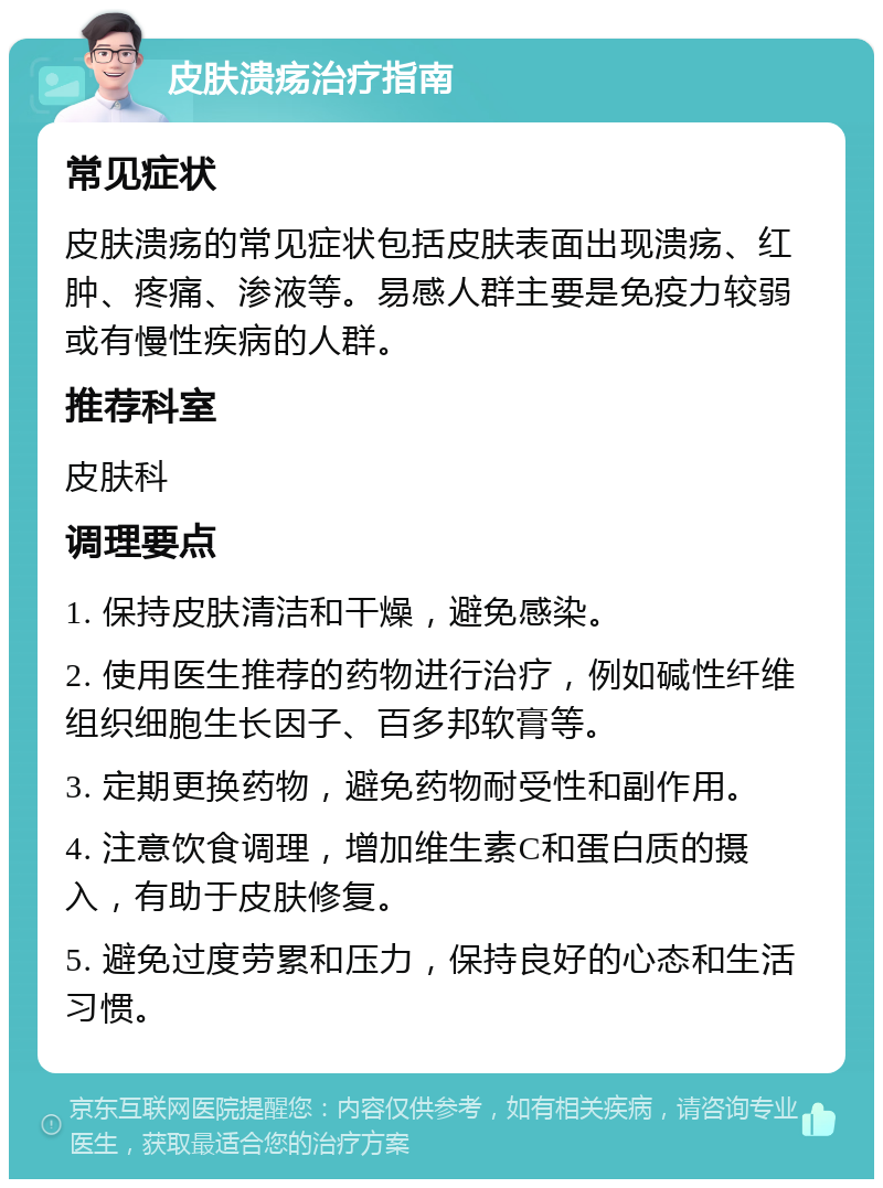 皮肤溃疡治疗指南 常见症状 皮肤溃疡的常见症状包括皮肤表面出现溃疡、红肿、疼痛、渗液等。易感人群主要是免疫力较弱或有慢性疾病的人群。 推荐科室 皮肤科 调理要点 1. 保持皮肤清洁和干燥，避免感染。 2. 使用医生推荐的药物进行治疗，例如碱性纤维组织细胞生长因子、百多邦软膏等。 3. 定期更换药物，避免药物耐受性和副作用。 4. 注意饮食调理，增加维生素C和蛋白质的摄入，有助于皮肤修复。 5. 避免过度劳累和压力，保持良好的心态和生活习惯。