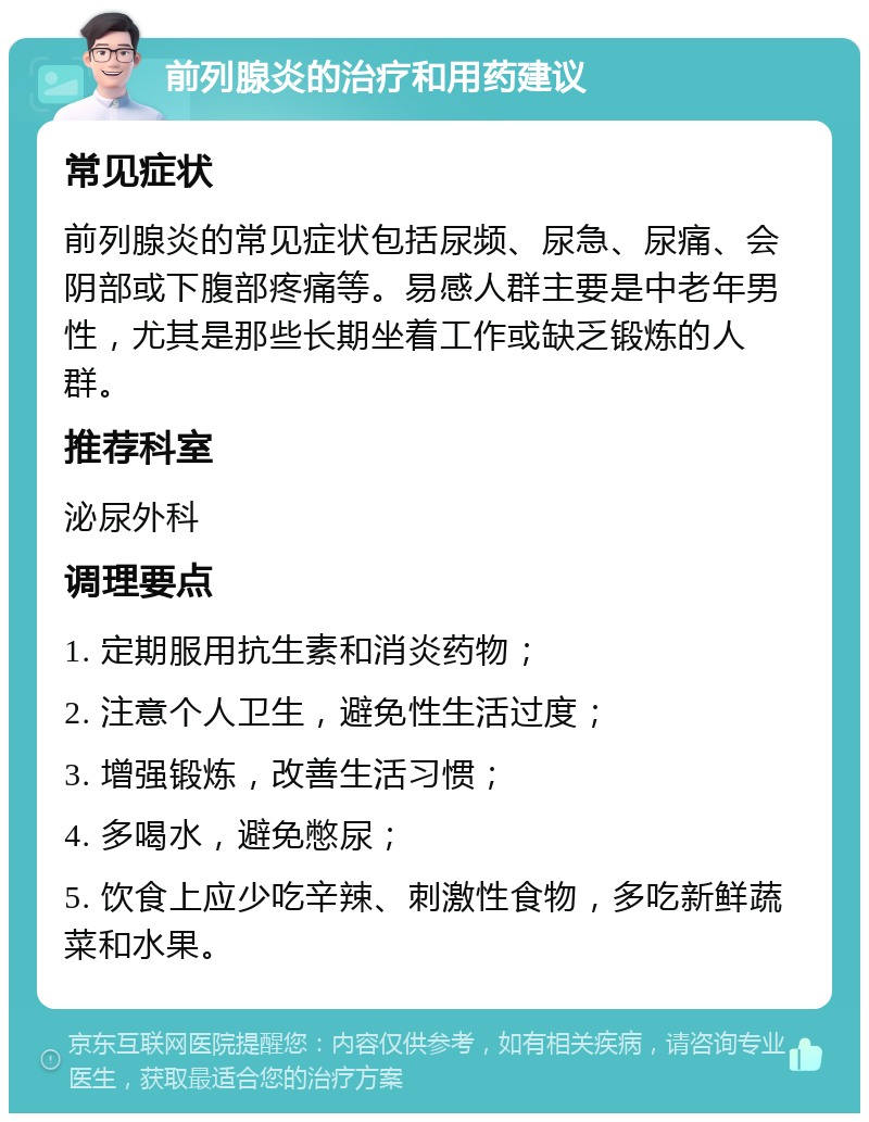 前列腺炎的治疗和用药建议 常见症状 前列腺炎的常见症状包括尿频、尿急、尿痛、会阴部或下腹部疼痛等。易感人群主要是中老年男性，尤其是那些长期坐着工作或缺乏锻炼的人群。 推荐科室 泌尿外科 调理要点 1. 定期服用抗生素和消炎药物； 2. 注意个人卫生，避免性生活过度； 3. 增强锻炼，改善生活习惯； 4. 多喝水，避免憋尿； 5. 饮食上应少吃辛辣、刺激性食物，多吃新鲜蔬菜和水果。