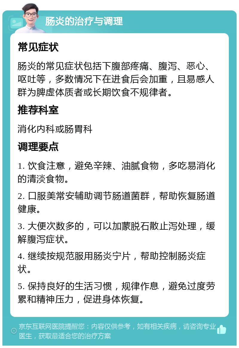 肠炎的治疗与调理 常见症状 肠炎的常见症状包括下腹部疼痛、腹泻、恶心、呕吐等，多数情况下在进食后会加重，且易感人群为脾虚体质者或长期饮食不规律者。 推荐科室 消化内科或肠胃科 调理要点 1. 饮食注意，避免辛辣、油腻食物，多吃易消化的清淡食物。 2. 口服美常安辅助调节肠道菌群，帮助恢复肠道健康。 3. 大便次数多的，可以加蒙脱石散止泻处理，缓解腹泻症状。 4. 继续按规范服用肠炎宁片，帮助控制肠炎症状。 5. 保持良好的生活习惯，规律作息，避免过度劳累和精神压力，促进身体恢复。