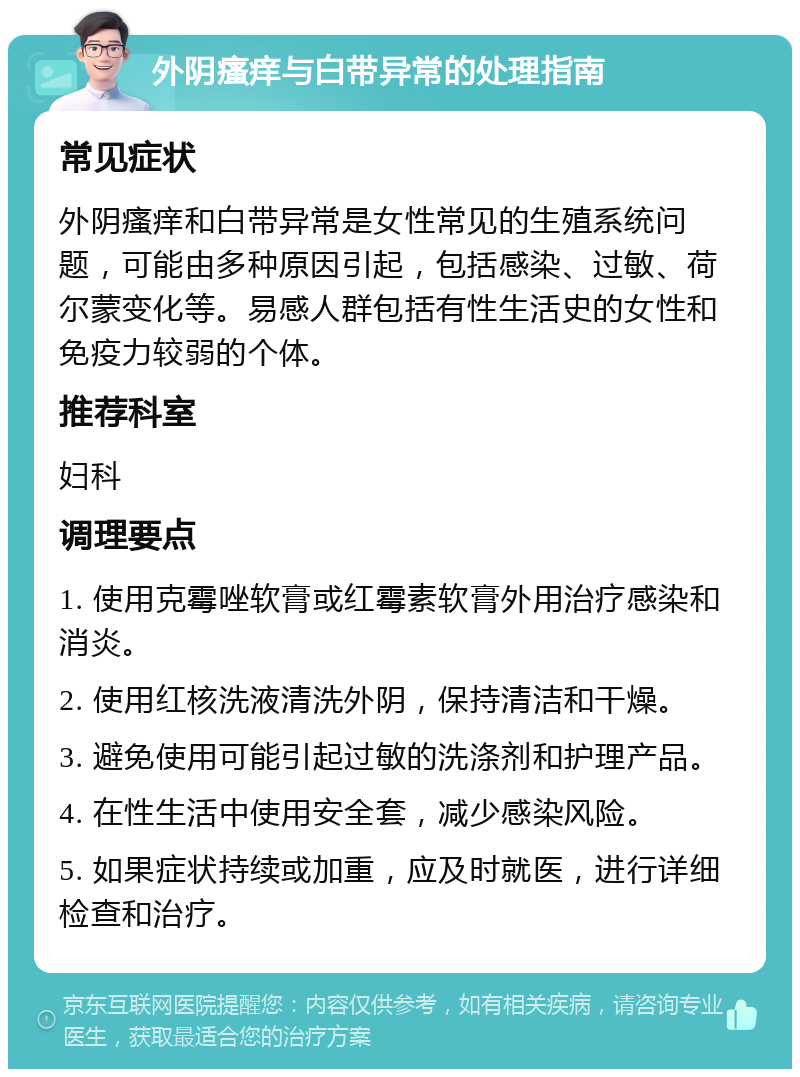 外阴瘙痒与白带异常的处理指南 常见症状 外阴瘙痒和白带异常是女性常见的生殖系统问题，可能由多种原因引起，包括感染、过敏、荷尔蒙变化等。易感人群包括有性生活史的女性和免疫力较弱的个体。 推荐科室 妇科 调理要点 1. 使用克霉唑软膏或红霉素软膏外用治疗感染和消炎。 2. 使用红核洗液清洗外阴，保持清洁和干燥。 3. 避免使用可能引起过敏的洗涤剂和护理产品。 4. 在性生活中使用安全套，减少感染风险。 5. 如果症状持续或加重，应及时就医，进行详细检查和治疗。