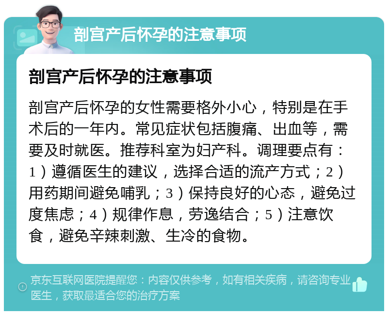 剖宫产后怀孕的注意事项 剖宫产后怀孕的注意事项 剖宫产后怀孕的女性需要格外小心，特别是在手术后的一年内。常见症状包括腹痛、出血等，需要及时就医。推荐科室为妇产科。调理要点有：1）遵循医生的建议，选择合适的流产方式；2）用药期间避免哺乳；3）保持良好的心态，避免过度焦虑；4）规律作息，劳逸结合；5）注意饮食，避免辛辣刺激、生冷的食物。