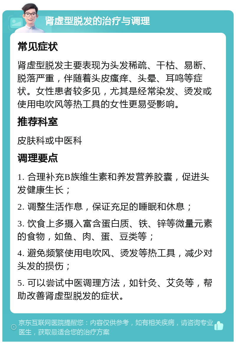 肾虚型脱发的治疗与调理 常见症状 肾虚型脱发主要表现为头发稀疏、干枯、易断、脱落严重，伴随着头皮瘙痒、头晕、耳鸣等症状。女性患者较多见，尤其是经常染发、烫发或使用电吹风等热工具的女性更易受影响。 推荐科室 皮肤科或中医科 调理要点 1. 合理补充B族维生素和养发营养胶囊，促进头发健康生长； 2. 调整生活作息，保证充足的睡眠和休息； 3. 饮食上多摄入富含蛋白质、铁、锌等微量元素的食物，如鱼、肉、蛋、豆类等； 4. 避免频繁使用电吹风、烫发等热工具，减少对头发的损伤； 5. 可以尝试中医调理方法，如针灸、艾灸等，帮助改善肾虚型脱发的症状。