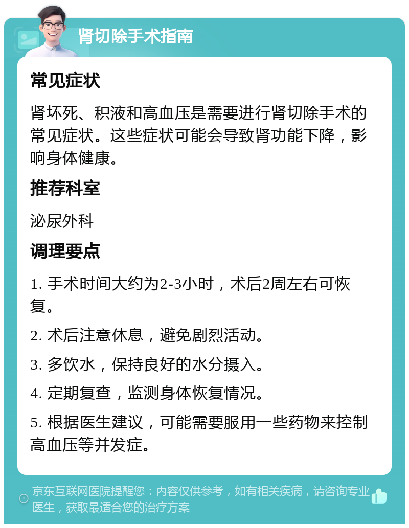 肾切除手术指南 常见症状 肾坏死、积液和高血压是需要进行肾切除手术的常见症状。这些症状可能会导致肾功能下降，影响身体健康。 推荐科室 泌尿外科 调理要点 1. 手术时间大约为2-3小时，术后2周左右可恢复。 2. 术后注意休息，避免剧烈活动。 3. 多饮水，保持良好的水分摄入。 4. 定期复查，监测身体恢复情况。 5. 根据医生建议，可能需要服用一些药物来控制高血压等并发症。