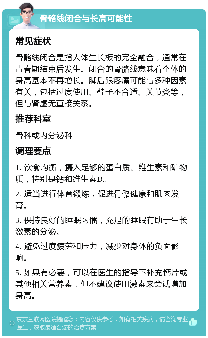 骨骼线闭合与长高可能性 常见症状 骨骼线闭合是指人体生长板的完全融合，通常在青春期结束后发生。闭合的骨骼线意味着个体的身高基本不再增长。脚后跟疼痛可能与多种因素有关，包括过度使用、鞋子不合适、关节炎等，但与肾虚无直接关系。 推荐科室 骨科或内分泌科 调理要点 1. 饮食均衡，摄入足够的蛋白质、维生素和矿物质，特别是钙和维生素D。 2. 适当进行体育锻炼，促进骨骼健康和肌肉发育。 3. 保持良好的睡眠习惯，充足的睡眠有助于生长激素的分泌。 4. 避免过度疲劳和压力，减少对身体的负面影响。 5. 如果有必要，可以在医生的指导下补充钙片或其他相关营养素，但不建议使用激素来尝试增加身高。