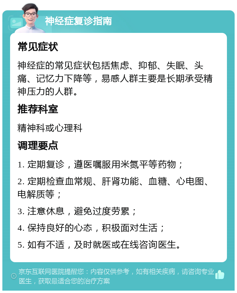 神经症复诊指南 常见症状 神经症的常见症状包括焦虑、抑郁、失眠、头痛、记忆力下降等，易感人群主要是长期承受精神压力的人群。 推荐科室 精神科或心理科 调理要点 1. 定期复诊，遵医嘱服用米氮平等药物； 2. 定期检查血常规、肝肾功能、血糖、心电图、电解质等； 3. 注意休息，避免过度劳累； 4. 保持良好的心态，积极面对生活； 5. 如有不适，及时就医或在线咨询医生。