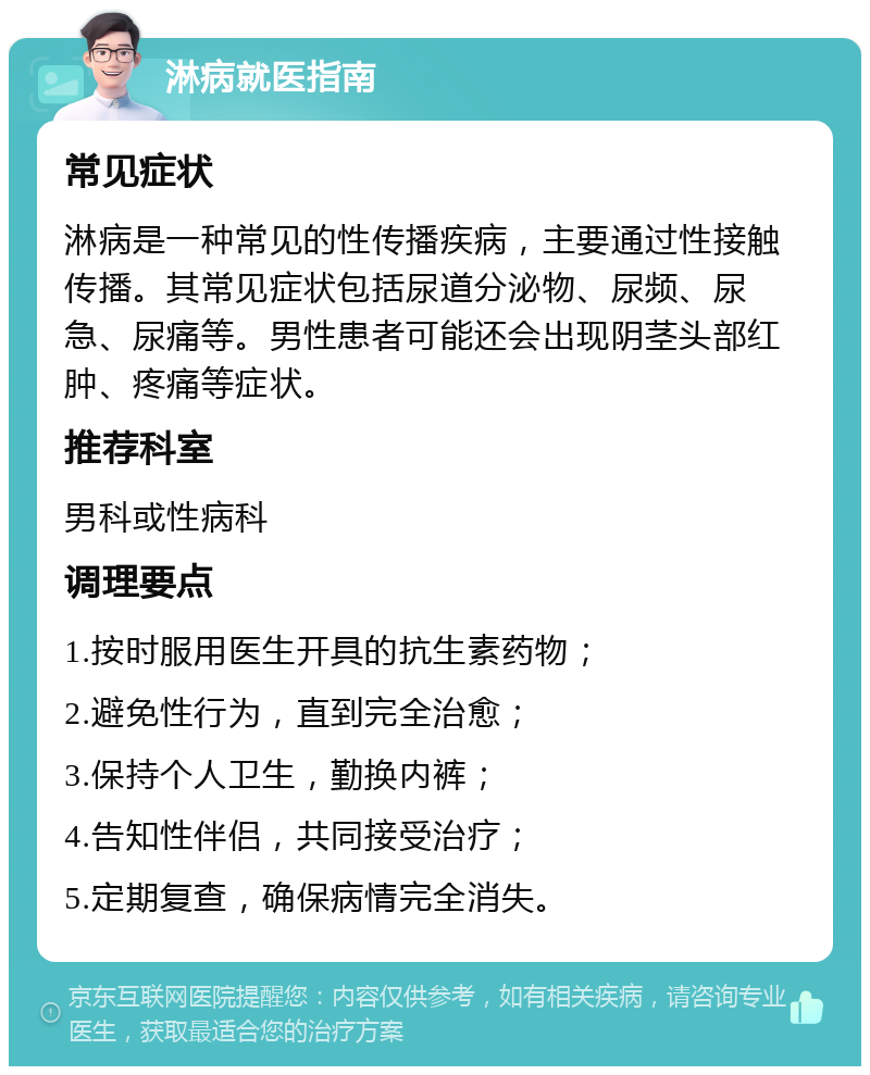 淋病就医指南 常见症状 淋病是一种常见的性传播疾病，主要通过性接触传播。其常见症状包括尿道分泌物、尿频、尿急、尿痛等。男性患者可能还会出现阴茎头部红肿、疼痛等症状。 推荐科室 男科或性病科 调理要点 1.按时服用医生开具的抗生素药物； 2.避免性行为，直到完全治愈； 3.保持个人卫生，勤换内裤； 4.告知性伴侣，共同接受治疗； 5.定期复查，确保病情完全消失。