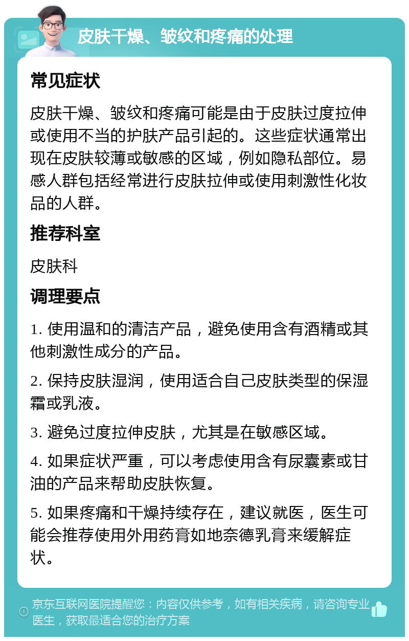 皮肤干燥、皱纹和疼痛的处理 常见症状 皮肤干燥、皱纹和疼痛可能是由于皮肤过度拉伸或使用不当的护肤产品引起的。这些症状通常出现在皮肤较薄或敏感的区域，例如隐私部位。易感人群包括经常进行皮肤拉伸或使用刺激性化妆品的人群。 推荐科室 皮肤科 调理要点 1. 使用温和的清洁产品，避免使用含有酒精或其他刺激性成分的产品。 2. 保持皮肤湿润，使用适合自己皮肤类型的保湿霜或乳液。 3. 避免过度拉伸皮肤，尤其是在敏感区域。 4. 如果症状严重，可以考虑使用含有尿囊素或甘油的产品来帮助皮肤恢复。 5. 如果疼痛和干燥持续存在，建议就医，医生可能会推荐使用外用药膏如地奈德乳膏来缓解症状。