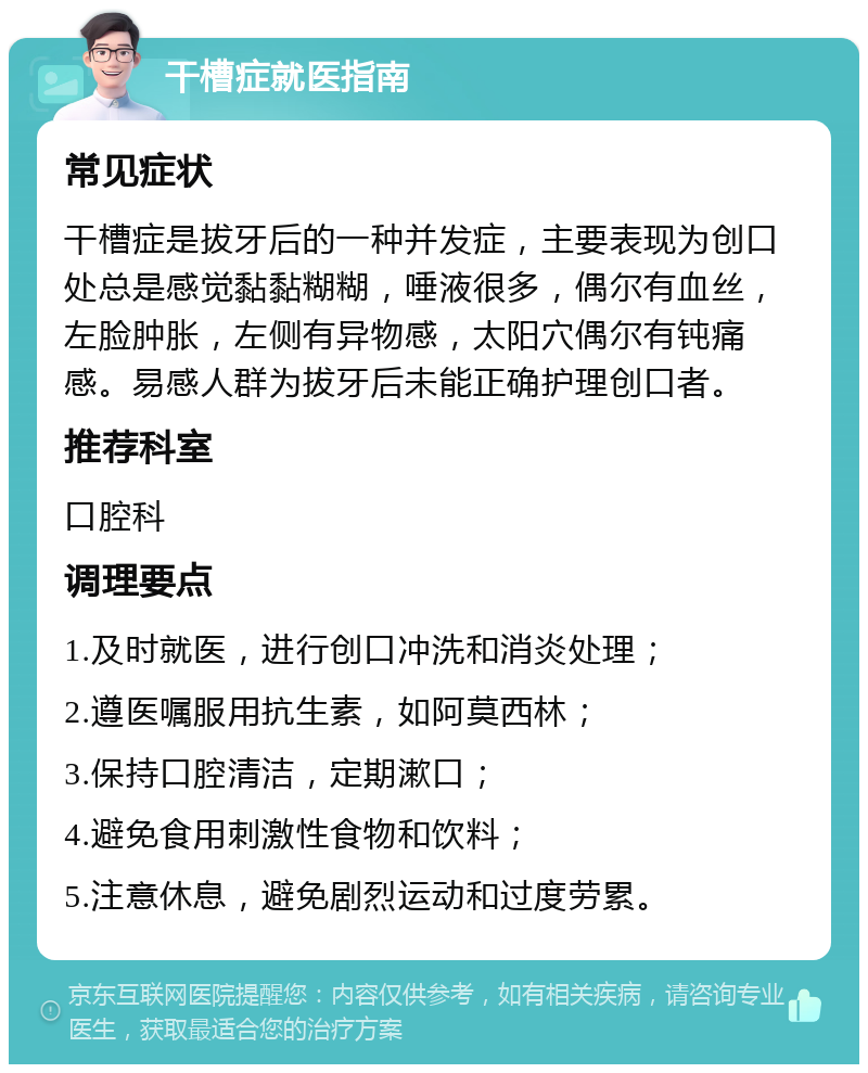 干槽症就医指南 常见症状 干槽症是拔牙后的一种并发症，主要表现为创口处总是感觉黏黏糊糊，唾液很多，偶尔有血丝，左脸肿胀，左侧有异物感，太阳穴偶尔有钝痛感。易感人群为拔牙后未能正确护理创口者。 推荐科室 口腔科 调理要点 1.及时就医，进行创口冲洗和消炎处理； 2.遵医嘱服用抗生素，如阿莫西林； 3.保持口腔清洁，定期漱口； 4.避免食用刺激性食物和饮料； 5.注意休息，避免剧烈运动和过度劳累。