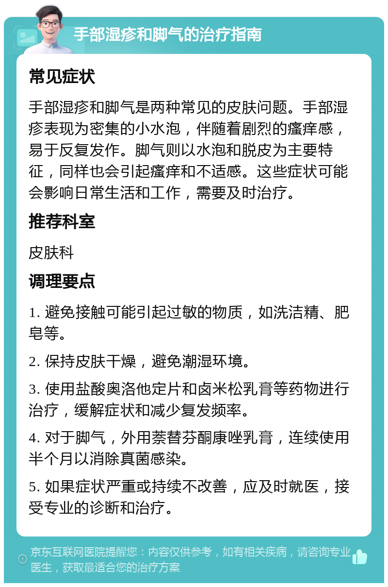 手部湿疹和脚气的治疗指南 常见症状 手部湿疹和脚气是两种常见的皮肤问题。手部湿疹表现为密集的小水泡，伴随着剧烈的瘙痒感，易于反复发作。脚气则以水泡和脱皮为主要特征，同样也会引起瘙痒和不适感。这些症状可能会影响日常生活和工作，需要及时治疗。 推荐科室 皮肤科 调理要点 1. 避免接触可能引起过敏的物质，如洗洁精、肥皂等。 2. 保持皮肤干燥，避免潮湿环境。 3. 使用盐酸奥洛他定片和卤米松乳膏等药物进行治疗，缓解症状和减少复发频率。 4. 对于脚气，外用萘替芬酮康唑乳膏，连续使用半个月以消除真菌感染。 5. 如果症状严重或持续不改善，应及时就医，接受专业的诊断和治疗。