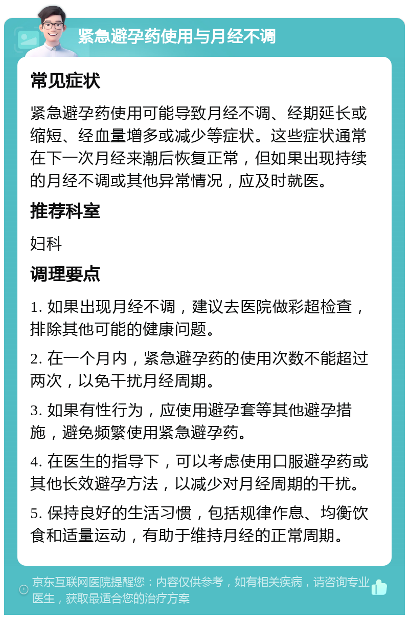 紧急避孕药使用与月经不调 常见症状 紧急避孕药使用可能导致月经不调、经期延长或缩短、经血量增多或减少等症状。这些症状通常在下一次月经来潮后恢复正常，但如果出现持续的月经不调或其他异常情况，应及时就医。 推荐科室 妇科 调理要点 1. 如果出现月经不调，建议去医院做彩超检查，排除其他可能的健康问题。 2. 在一个月内，紧急避孕药的使用次数不能超过两次，以免干扰月经周期。 3. 如果有性行为，应使用避孕套等其他避孕措施，避免频繁使用紧急避孕药。 4. 在医生的指导下，可以考虑使用口服避孕药或其他长效避孕方法，以减少对月经周期的干扰。 5. 保持良好的生活习惯，包括规律作息、均衡饮食和适量运动，有助于维持月经的正常周期。